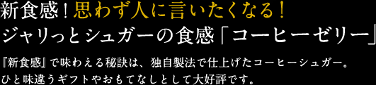 新食感！思わず人に言いたくなる！ジャリっとシュガーの食感「コーヒーゼリー」『新食感』で味わえる秘訣は、独自製法で仕上げたコーヒーシュガー。ひと味違うギフトやおもてなしとして大好評です。	