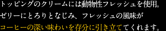 トッピングのクリームには動物性フレッシュを使用。ゼリーにとろりとなじみ、フレッシュの風味がコーヒーの深い味わいを存分に引き立ててくれます。