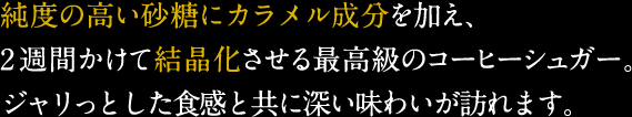 純度の高い砂糖にカラメル成分を加え、2週間かけて結晶化させる最高級のコーヒーシュガー。ジャリっとした食感と共に深い味わいが訪れます。