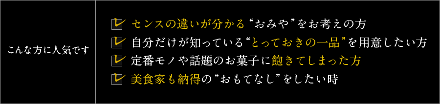 こんな方に人気です！・センスの違いが分かる “おみや”をお考えの方・自分だけが知っている“とっておきの一品”を用意したい方・定番モノや話題のお菓子に飽きてしまった方・美食家も納得の“おもてなし”をしたい時