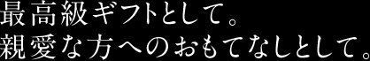 最高級ギフトとして。親愛な方へのおもてなしとして。